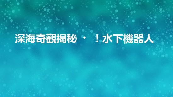 深海奇觀揭秘！水下機器人探索未知世界，你敢跟隨嗎？